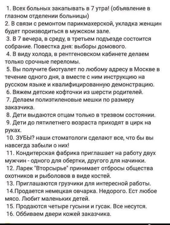 1. Всех больных закатывать в 7 утра! (объявление в глазном отделении больницы)
2. В связи с ремонтом парикмахерской, укладка женщин будет производиться в мужском зале.
3. В 7 вечера, в среду, в третьем подъезде состоится собрание. Повестка дня: выборы домового.
4. В виду холода, в рентгеновском кабинете делаем только срочные перерывы.
5. Вы получите биоталетку по любому адресу в Москве в течение одного дня, а вместе с ним инструкцию на русском языке и квалифицированную демонстрацию.
6. Вяжем детские кофточки из ниток родителей.
7. Делаем полиэтиленовый мешок по размеру заказа.
8. Дети выдаются отцам только в трезвом состоянии.
9. Дети до пятилетнего возраста приходят в цирк на руках.
10. ЗУБЫ? наши стоматологи сделают все, чтобы вы навсегда забыли о них!
11. Кондиционерная фабрика приглашает на работу двух мужчин – один для обрезки, другой для начинающих.
12. Ларек 