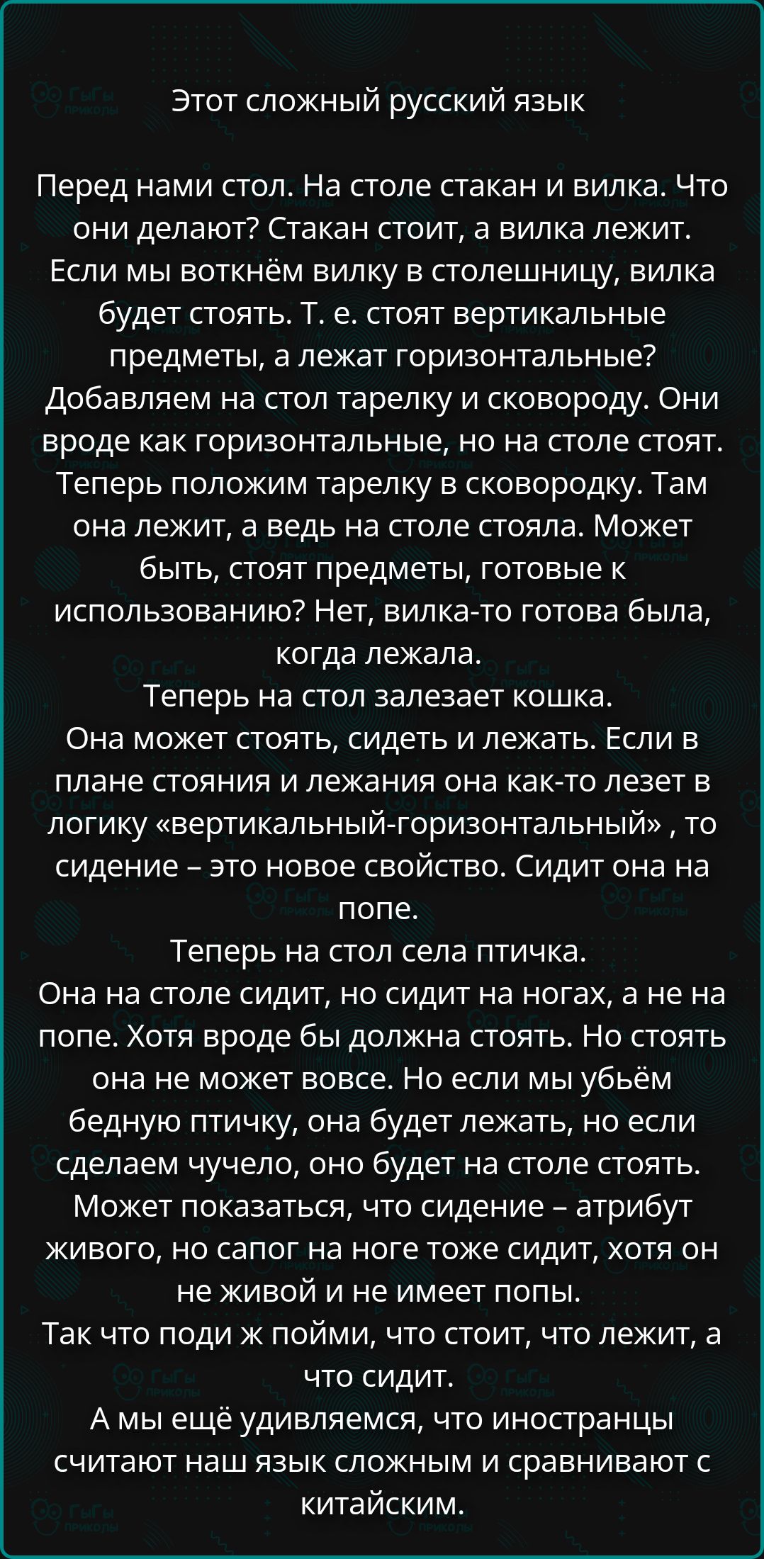 Этот сложный русский язык

Перед нами стол. На столе стакан и вилка. Что они делают? Стакан стоит, а вилка лежит. Если мы воткнём вилку в столешницу, вилка будет стоять. т. е. стоят вертикальные предметы, а лежат горизонтальные. Добавляем на стол тарелку и сковороду. Они вроде как горизонтальные, но на столе стоят. Теперь положим тарелку в сковороду. Там она лежит, а ведь на столе стояла. Может быть, продукты, готовые к использованию? Нет, вилка-то вроде была, когда лежала.

Теперь на стол залезает кошка. Она может стоять, сидеть и лежать. Если в плане стояния и лежания она как-то лезет в логику 