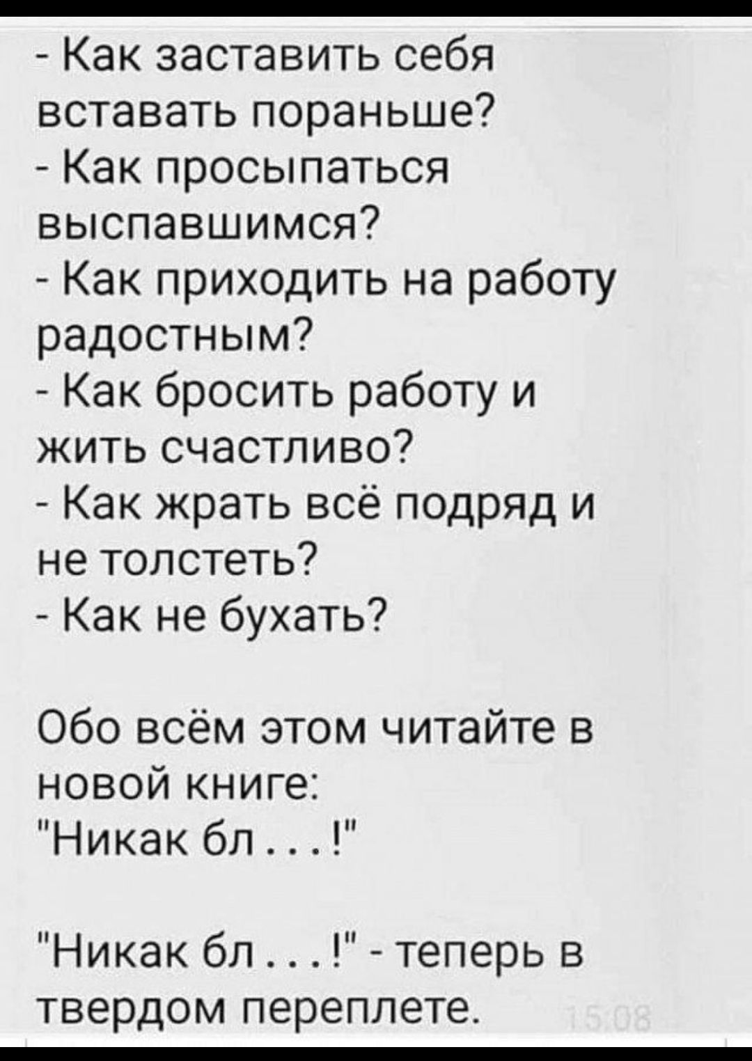 - Как заставить себя вставать пораньше? - Как просыпаться выспавшимся? - Как приходить на работу радостным? - Как бросить работу и жить счастливо? - Как жрать всё подряд и не толстеть? - Как не бухать? Обо всём этом читайте в новой книге: 