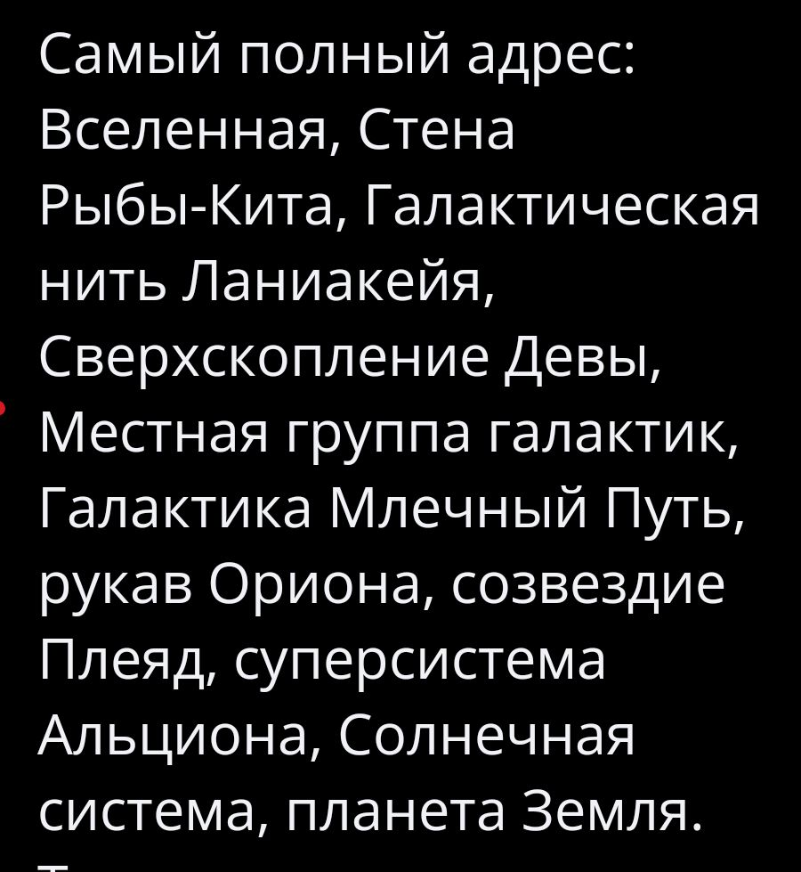 Самый полный адрес: Вселенная, Стена Рыбы-Кита, Галактическая нить Ланиакея, Сверхскопление Девы, Местная группа галактик, Галактика Млечный Путь, рукав Ориона, созвездие Плеяд, суперсистема Альциона, Солнечная система, планета Земля.