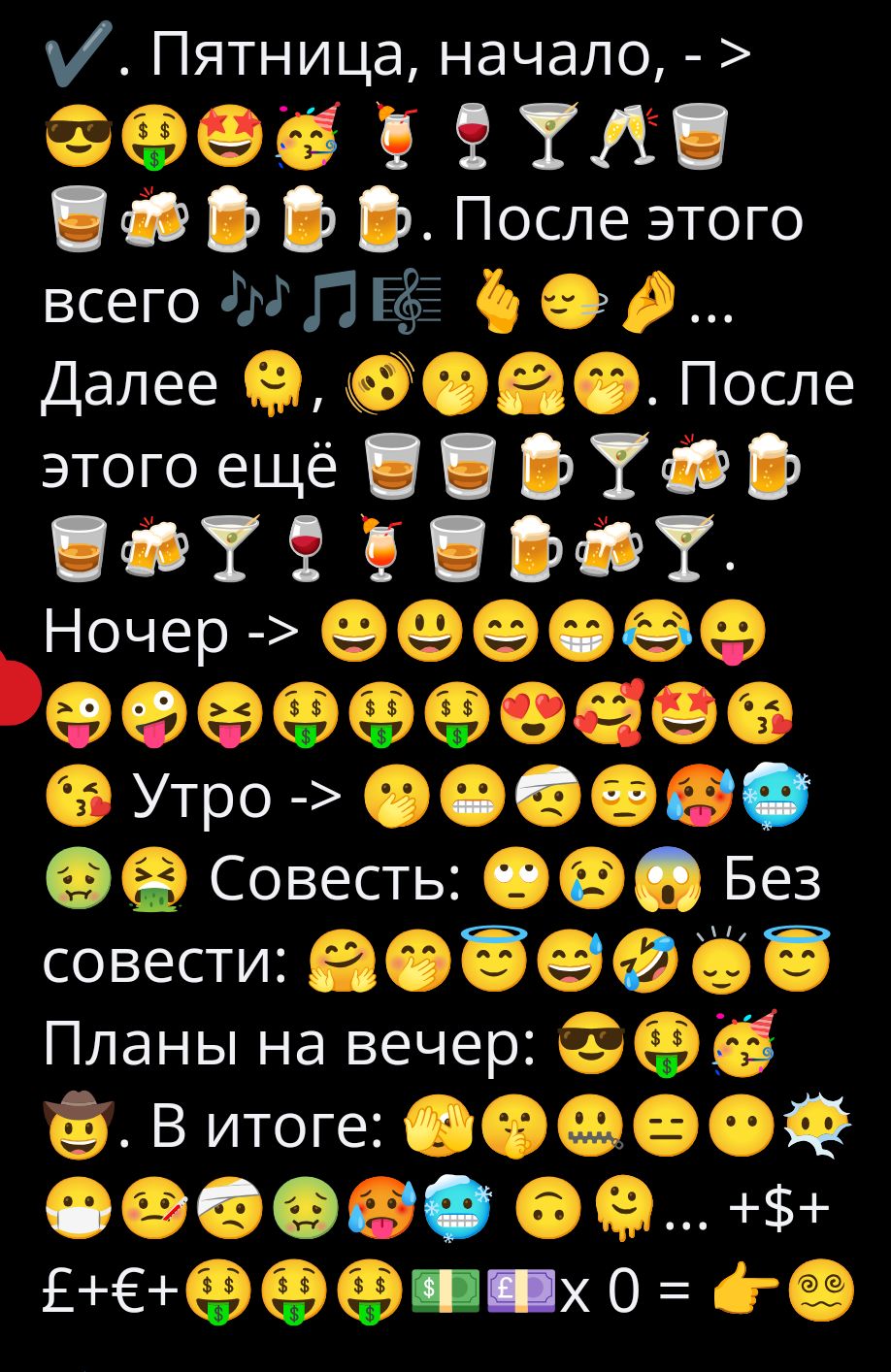 Пятница, начало, -> 😎💰😍🥂🍷🍸🥃. После этого всего 🎶🎶🎶... Далее 😘😌😜🤪. После этого ещё 🍹🍺🥂🍷🍸. Ночь -> 😄😆😂😘🤪 ... Утро -> 😬😷🤯😵. Совесть: Без совести: 🤔🙃😂😂. Планы на вечер: 😎💬💰. В итоге: 💸💷💶💵 x0 = 👍😊
