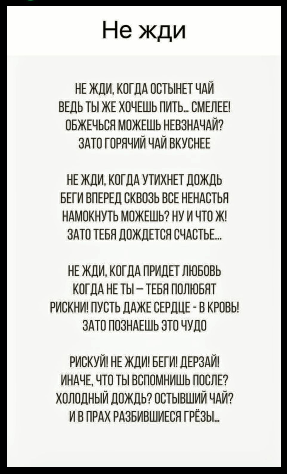 Не жди
Не жди, когда остынет чай, ведь ты же хочешь пить... смелее! Обжечься можешь невзначай? Зато горячий чай вкуснее
Не жди, когда утихнет дождь — беги вперёд сквозь все ненастья, намокнуть можешь? ну и что же! Зато тебя дождется счастье...
Не жди, когда придёт любовь — когда не ты ты полюбят... Рискни! Не жди! Беги! Дерзай! Иначе, что ты вспомнишь после? Холодный дождь? Остынший чай? И в прах разбившиеся грезы...