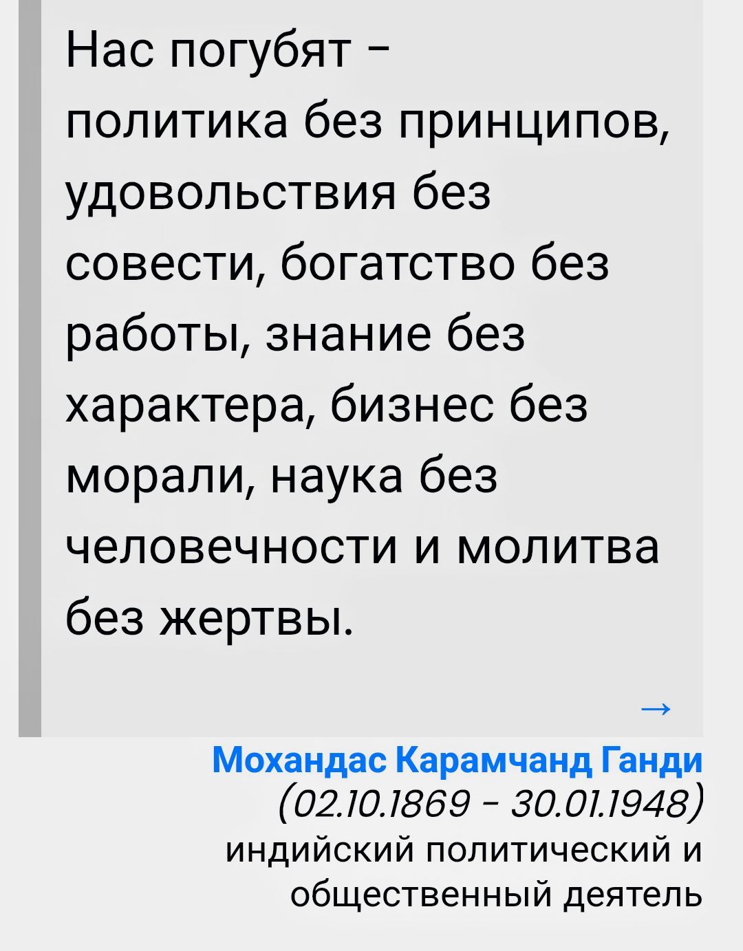 Нас погубят – политика без принципов, удовольствия без совести, богатство без работы, знание без характера, бизнес без морали, наука без человечности и молитва без жертвы. Мохандaс Карамчанд Ганди (02.10.1869 – 30.01.1948) индийский политический и общественный деятель