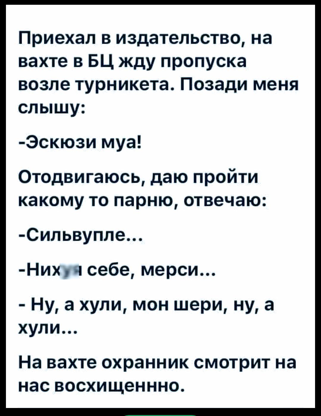 Приехал в издательство, на вахте в БЦ жду пропуска возле турникета. Позади меня слышу: -Эскюзи муа! Отодвигаюсь, даю пройти какой то парню, отвечаю: -Силььвупле... -Нихуя себе, мерси... -Ну, а хули, мон шери, ну, а хули... На вахте охранник смотрит на нас восхищенно.