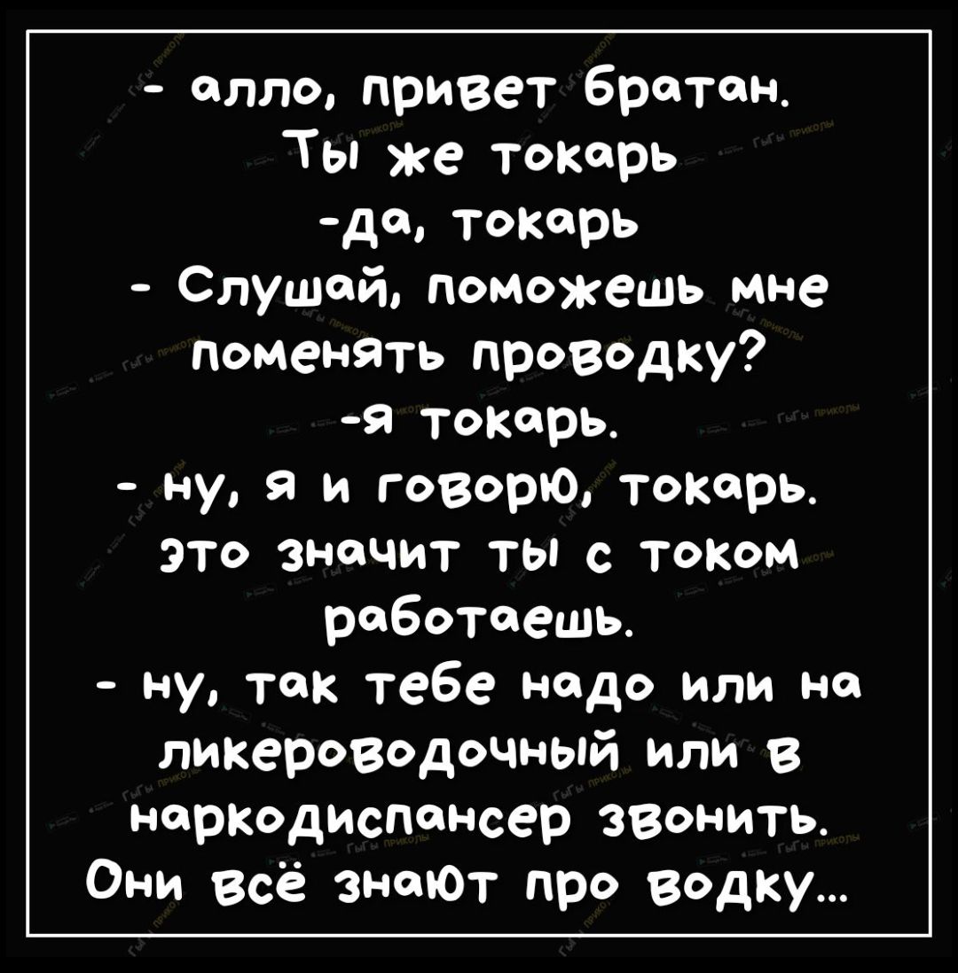 - алло, привет братан.
- Ты же токарь
- да, токарь
- Слушай, поможешь мне поменять проводку?
- я токарь.
- ну, я и говорю, токарь. Это значит ты с током работаешь.
- ну, так тебе надо или на ликероводочный или в наркодиспансер звонить.
Они всё знают про водку...