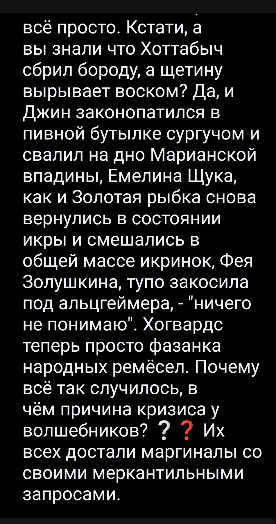 всё просто. Кстати, а вы знали что Хоттабыч сбрил бороду, а щетину вырывает воском? Да, и Джин законопатился в пивной бутылке сурчом и свалил на дно Марианской впадины, Емелина Шука, как и Золотая рыбка снова вернулись в состоянии икры и смешались в общей массе икри, Фея Золушкина, тупо закосила под альцгеймера, - 'ничего не понимаю'. Хогвардс теперь просто фазанка народных ремёсел. Почему всё случилось, в чём причина кризиса у волшебников? ? ? Их всех достали маргиналы со своими меркантильными запросами.