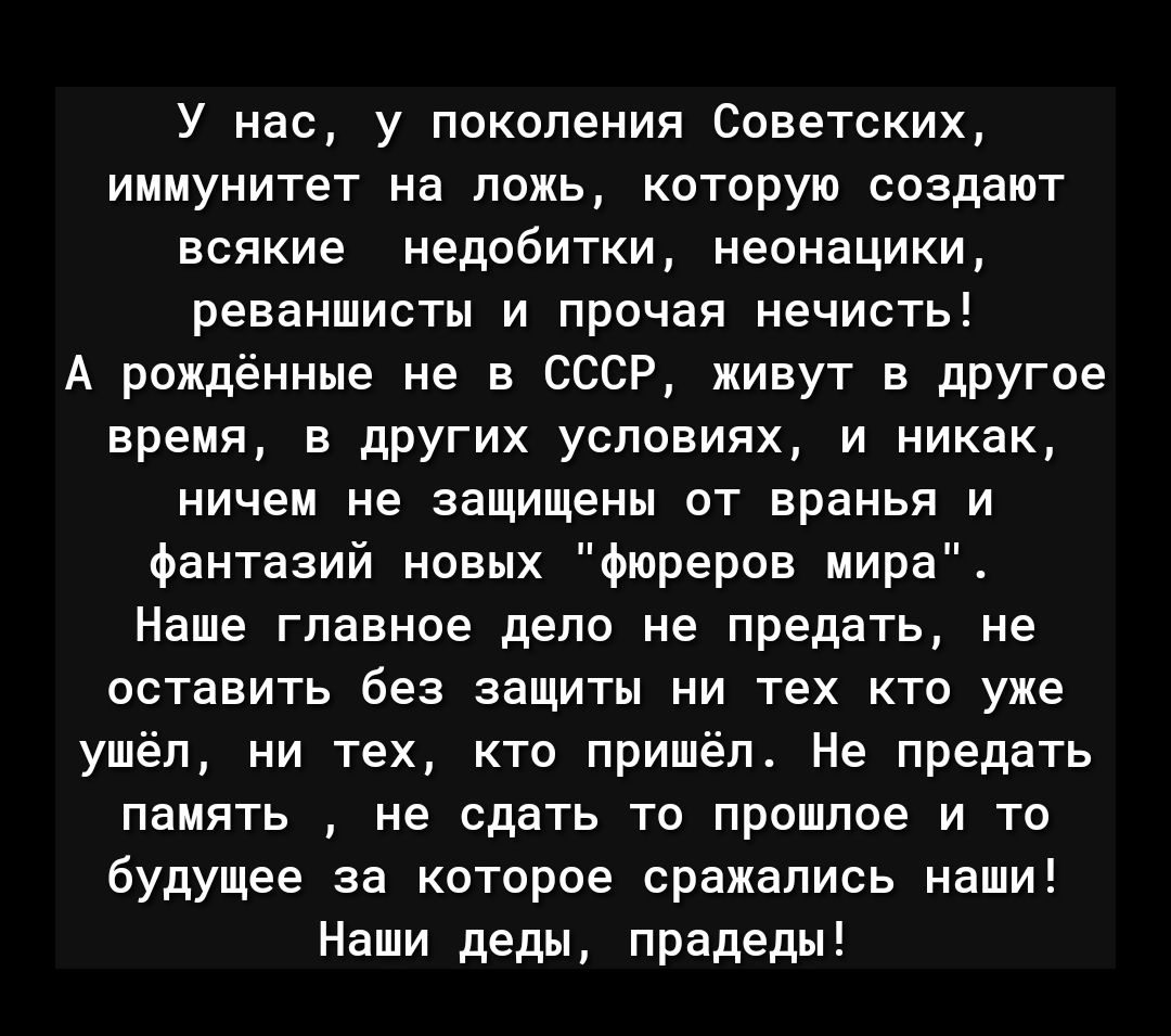 У нас, у поколения Советских, иммунитет на ложь, которую создают всякие недобитки, неонацики, реваншисты и прочая нечисть! А рожденные не в СССР, живут в другое время, в других условиях, и никак, ничем не защищены от вранья и фантазий новых «фюреров мира». Наше главное дело — не предать, не оставить без защиты ни тех кто уже ушёл, ни тех, кто пришёл. Не предать память, не сдать то прошлое и то будущее за которое сражались наши! Наши деды, прадеды!
