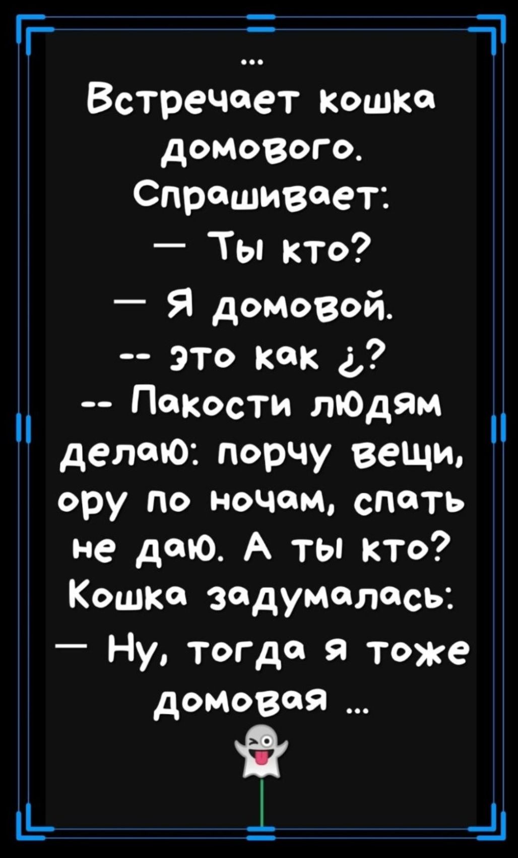 Встречает кошка домового. Спрашивает:
— Ты кто?
— Я домовой.
-- это как ¿?
-- Пакости людям делаю: порчу вещи, ору по ночам, спать не даю. А ты кто? Кошка задумалась:
— Ну, тогда я тоже домовая ...
