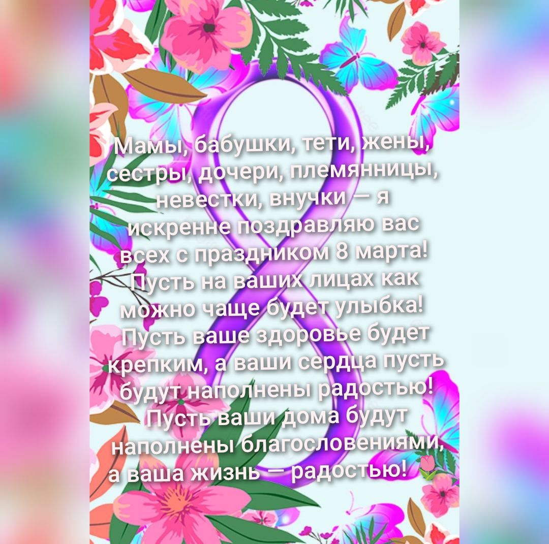 Мамы, бабушки, тети, жены, сестры, дочери, племянницы, невестки, внучки — я искренне поздравляю вас всех с праздником 8 марта! Пусть на ваших лицах как можно чаще будет улыбка! Пусть ваше здоровье будет крепким, а ваши сердца пусть будут наполнены радостью! Пусть ваши дома будут наполнены благословениями, а ваша жизнь — радостью!