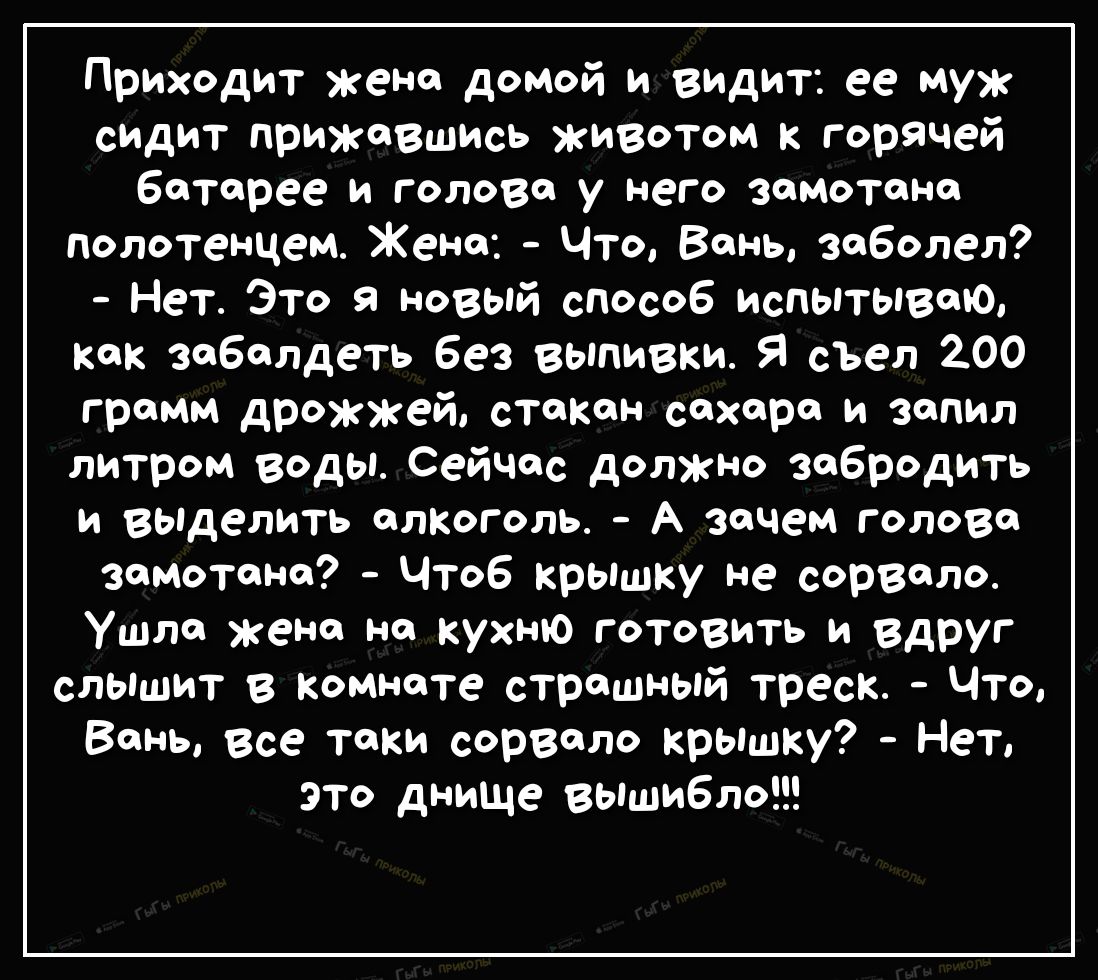 Приходит жена домой и видит ее муж сидит прижавшись животом к горячей боторее и голова у него зомотоно полотенцем Жено Что Вань заболел Нет Это 9 новый способ испытываю как зобалдеть без выпивки Я сьел 200 грамм дрожжей стакан сахара и зопил литром воды Сейчас должно забродить и выделить алкоголь А зачем голова зомотоно Чтоб крышку не сорволо ушло жена но кухню готовить и вдруг слышит в комнате ст