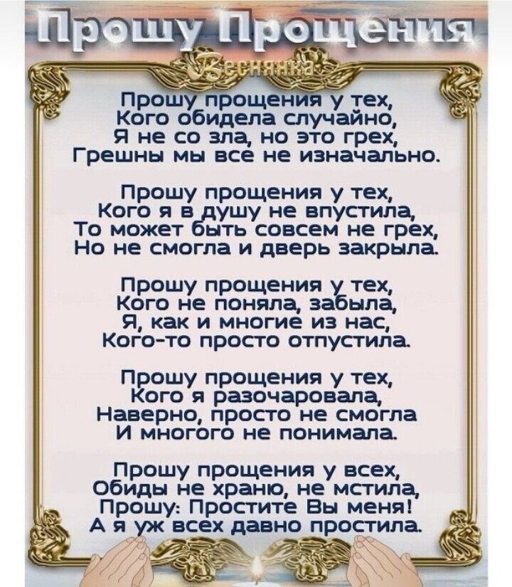 Ксээго обидела спучуайнб Я не со зла но это грех Грешны МЫ ВСЕ не изначально Прошу прощения у тех Кого я в ушу не впусгила То может есть совсем не грех Но не смогла и дверь закрыла Прошу прощения тех Кого не поняла за нла я как и многие из нас Кого то просто отпусгила Прошу прощения у тех Кого разочаровала Наверно просто не смогла И многого не понимала Прошу прощения у всех обиды не храню не мстил