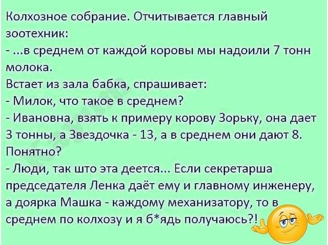 Колхозное собрание Отчитывается главный зоотехник в среднем от каждой коровы мы надоили 7 тонн молока Встает из зала бабка спрашивает Милок что такое в среднем Ивановна взять к примеру корову Зорьку она дает 3 тонны а Звездочка 13 а в среднем они дают Понятно Люди так што эта деется Если секретарша председателя Пенка даёт ему и главному инженеру а доярка Машка каждому механизатору то в среднем по 