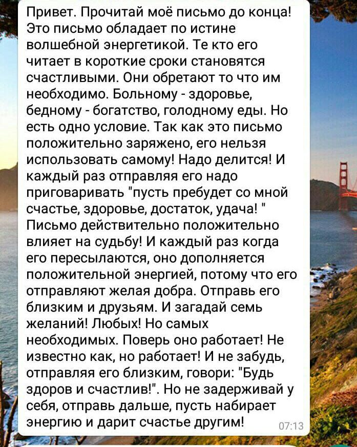 Это письмо обладает по истине волшебной энергетикой Те кто его читает в короткие сроки становятся счастливыми Они обретают то что им необходимо Больному здоровье бедному богатство голодному еды Но есть одно условие Так как это письмо положительно заряжено его нельзя использовать самому Надо делится И каждый раз отправляя его надо приговаривать пусть пребудет со мной счастье здоровье достаток удача