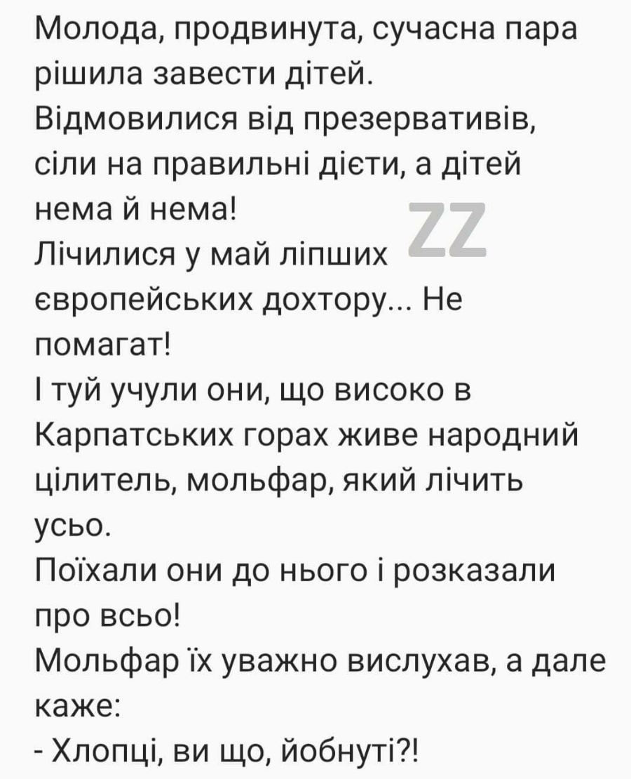 Молода продвинута сучасна пара рішила завести дітей Відмовилися від презервативів сіли на правильні діети а дітей нема й нема Лічилися у май ліпших европейських дохтору Не помагат туй учули они що високо в Карпатських горах живе народний цілитель мольфар який лічить усьо Попхали они до нього і розказали про всьо Мольфар х уважно вислухав а дале каже Хлопці ви що йобнуті