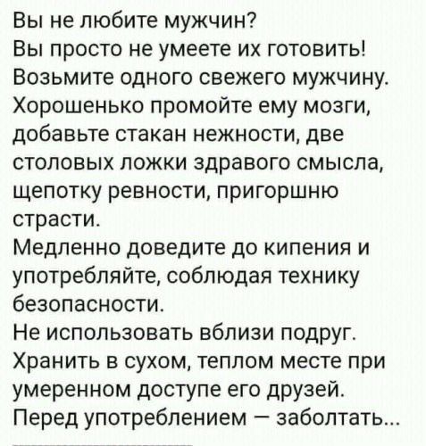 Вы не любите мужчин Вы просто не умеете их готовить Возьмите одного свежего мужчину Хорошенько промойте ему мозги добавьте стакан нежности две столовых ложки здравого смысла щепотку ревности пригоршню страсти Медленно доведите до кипения и употребляйте соблюдая технику безопасности Не использовать вблизи подруг Хранить в сухом теплом месте при умеренном доступе его друзей Перед употреблением забол