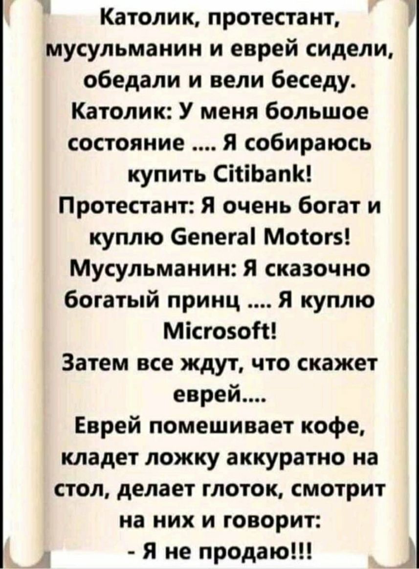 3 Католик протестант мусульманин и еврей сидели обедали и вели беседу Католик У меня большое состояние Я собираюсь купить СіііЬаПК Протестант Я очень богат и куплю бепегаі Мотогз Мусульманин Я сказочно богатый принц Я куплю Місгозой Затем все ждут что скажет еврей Еврей помешивает кофе кладет ложку аккуратно на стол делает глоток смотрит на них и говорит 3 Я не продаю