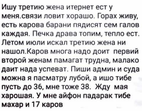 Ишу третию жена итернет ест у менясвязи повит харашо Горах живу есть карова барани пядисят сем гапов каждая Печка драва топим тепло ест Летом июпи искал третию жена ни нашопКаров многа надо доит первий второй женам памагат трудна мапако даит нада успеват Пиши админ и суда можна я пасматру лубой а ишо тибе пусть до 36 мне тоже 384 Жду мая харошая У мне айфон падарак тибе махар и 17 каров