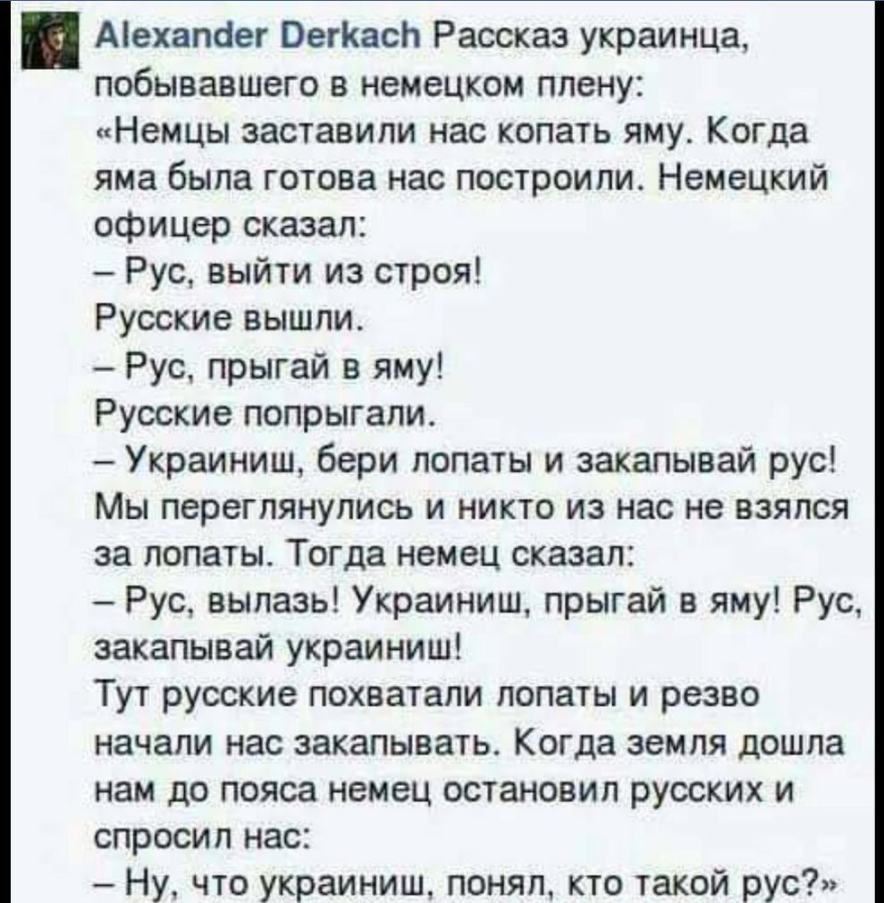 Аіехапаег ОегКасЬ Рассказ украинца побывавшего в немецком плену Немцы заставили нас копать яму Когда яма была готова нас построили Немецкий офицер сказал Рус выйти из строя Русские вышли Рус прыгай в яму Русские попрыгапи Украиниш бери лопаты и закапывай рус Мы переглянулись и никто из нас не взялся за лопаты Тогда немец сказал Рус вылазь Украиниш прыгай в яму Рус закапывай украиниш Тут русские по