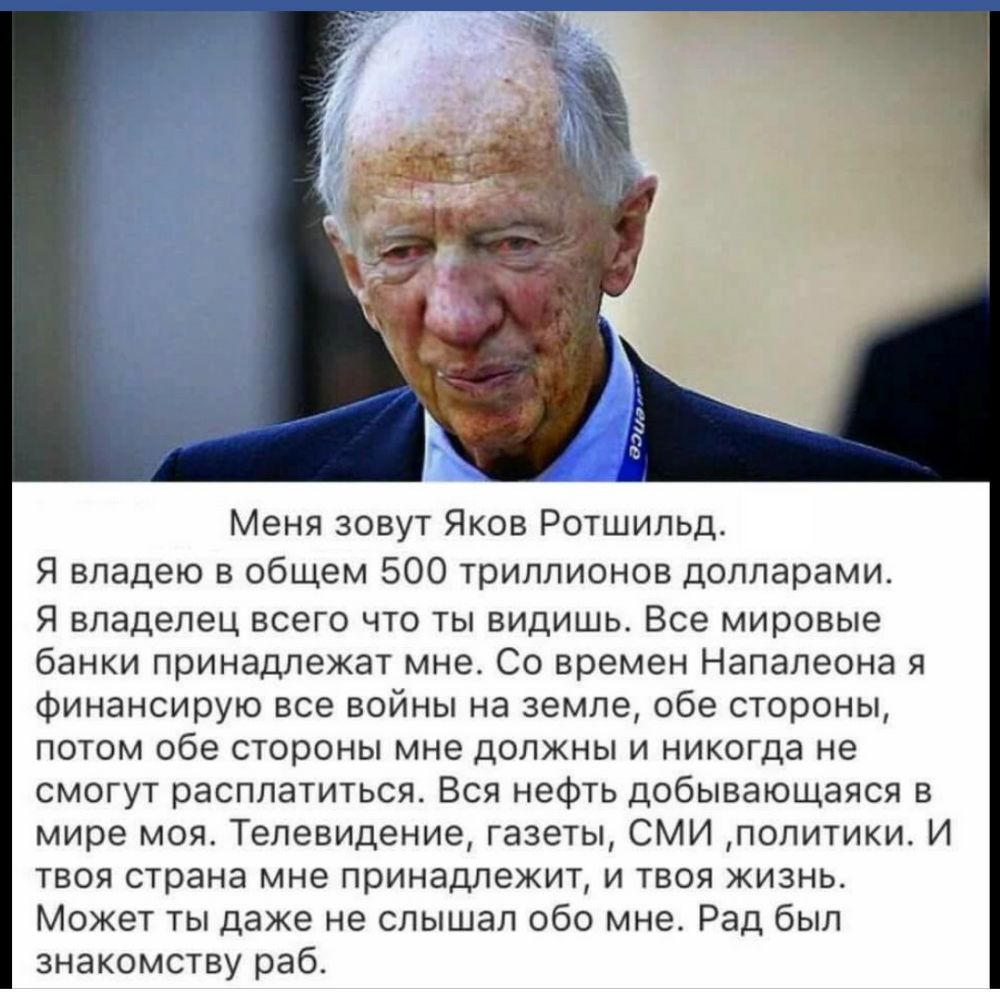 Меня зовут Яков Ротшильд Я владею в общем 500 триллионов долларами Я владелец всего что ты видишь Все мировые банки принадлежат мне Со времен Напалеона я финансирую все войны на земле обе стороны потом обе стороны мне должны и никогда не смогут расплатиться Вся нефть добывающаяся в мире моя Телевидение газеты СМИ политики И твоя страна мне принадлежит и твоя жизнь Может ты даже не слышал обо мне Р