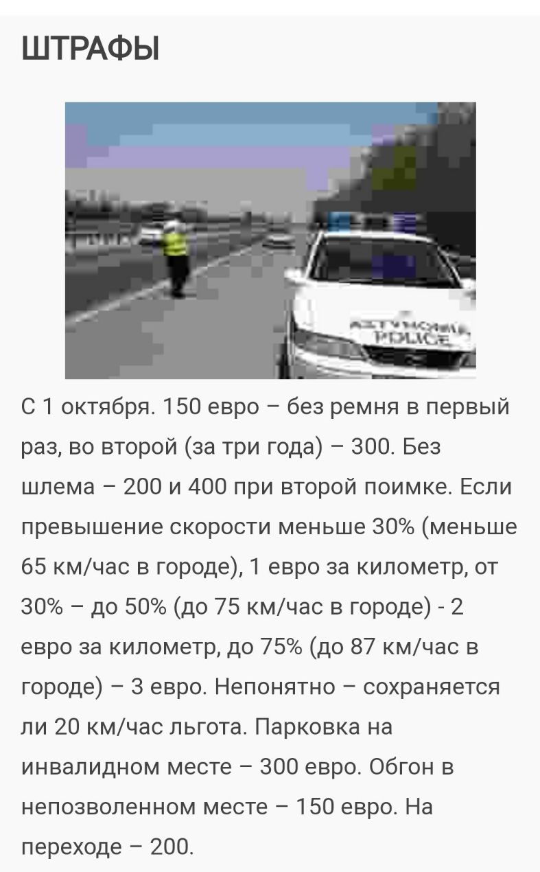 ШТРАФЫ 1 А1 чцд_ щим С 1 октября 150 евро без ремня в первый раз во второй за три года 300 Без шлема 200 и 400 при второй поимке Если превышение скорости меньше 30 меньше 65 кмчас в городе евро за километр от 30 до 50 до 75 кмчас в городе 2 евро за километр до 75 до 87 кмчас в городе 3 евро Непонятно сохраняется ли 20 кмчас льгота Парковка на инвалидном месте 300 евро Обгон в непозволенном месте 1