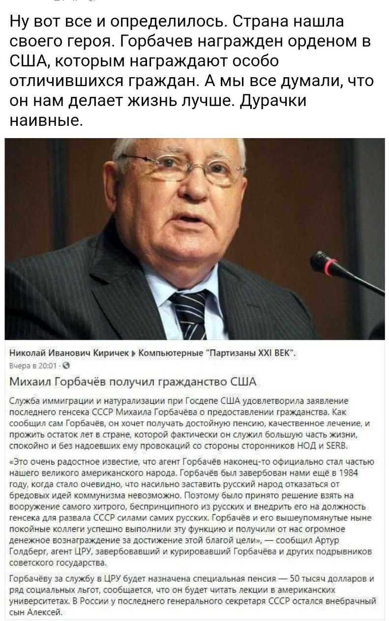 Ну вот все и определилось Страна нашла своего героя Горбачев награжден орденом в США которым награждают особо отличившихся граждан А мы все думали что он нам делает жизнь лучше Дурачки НЭИВНЫЕ Николай Иванович Киричек Компьютерные Партизаны ХХ ВЕК Михаил Горбачев получил гражданство США Служба иммиграции и натур пиаации при Госдепа США удовлетворив заявление последнего генсека ССС 7 Михаила Горбач