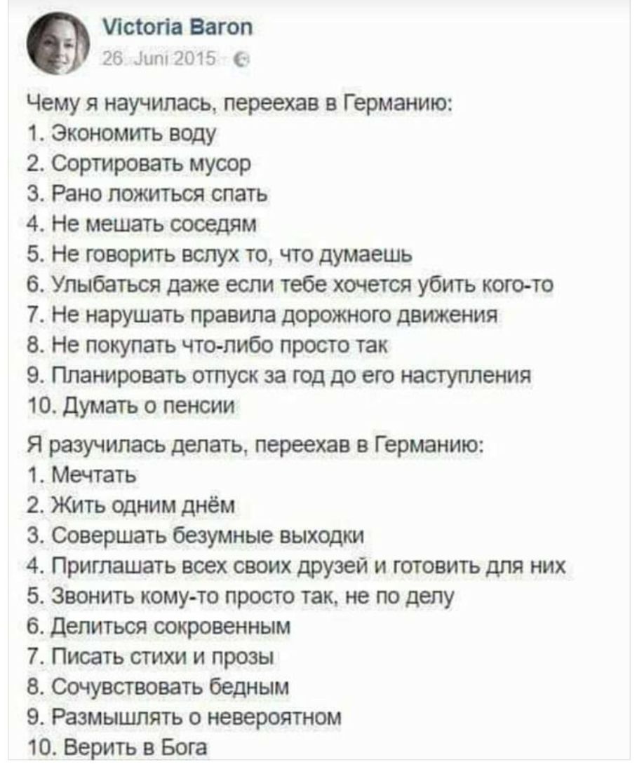 Лсіогів Вагоп 26 Дит 2015 Чему я научилась переехав в Германию 1 Экономитъ воду 2 Сортровать мусор з Рано ложиться спать 4 Не мешать соседям 5 Не говорить вслух то что думаешь 6 Упыбаться даже если тебе хочется убить кого то 7 Не нарушать правила дорожного движения 8 Не покупать что либо просто так 9 Планировать отпуск за год до его наступления 10 Думать о пенсии Я разучилась делать переехав в Гер