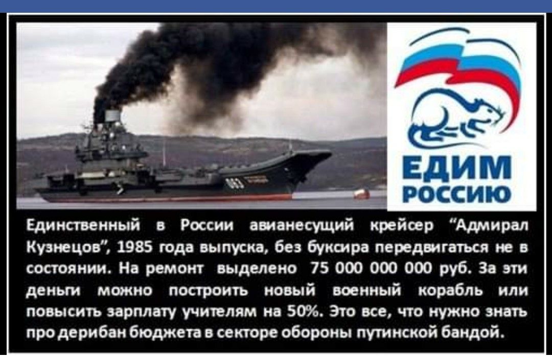 ГЖ е Едим россию Единственный в России аоианесущий крейсер Адмирал Кузнецов 1985 года выпуска без буксира передвигаться не в состоянии На ремонт выделено 75 000 ООО 000 руб За эти деньги можно построить новый военный корабль или повысить зарплату учителям на 50 Это все что нужно знать про дерибан бюджета в секторе обороны путинской бандой