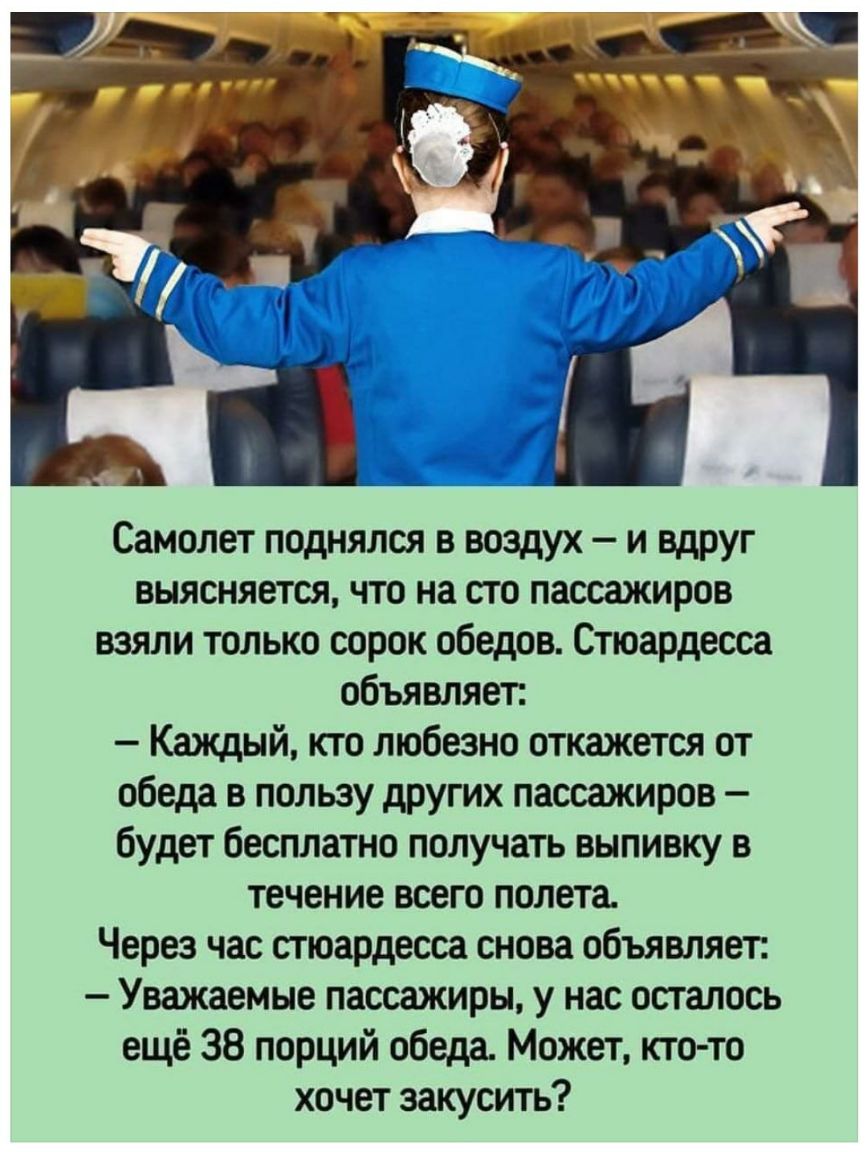 Самолет поднялся в воздух и вдруг выясняется что на сто пассажиров взяли только сорок обедов Стюардесса объявляет Каждый кто любезно откажется от обеда в пользу других пассажиров будет бесплатно получать выпивку в течение всего полета Через час стюардесса снова объявляет Уважаемые пассажиры у нас осталось ещё 38 порций обеда Может кто то хочет закусить