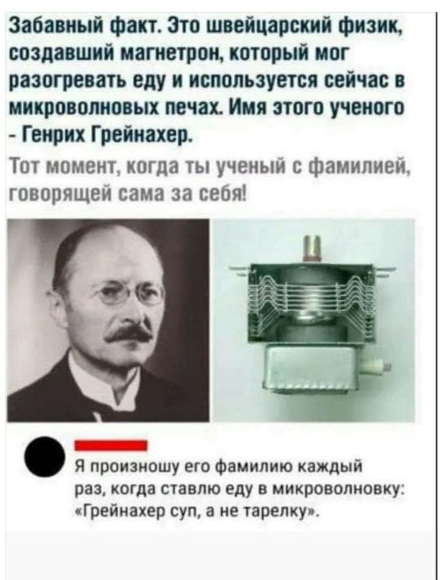 Забавный факт Зто швейцарский физик создавший магнетрон который мог разогревать еду и используется сейчас в микроволновых печах Имя этого ученого Генрих Грейнахер Тот момент когда ты ученый с фамилией говорящей сама за себя Я произношу его фамилию каждый раз когда ставлю еду в микроволновку Грейнахер суп а не тарелку