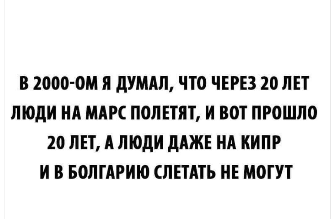 В 2000 0М Я дУМАЛ ЧТО ЧЕРЕЗ 20 ЛЕТ ЛЮДИ НА МАРС ПОЛЕТЯТ И ВОТ ПРОШЛО 20 ЛЕТ А ЛЮДИ дАЖЕ НА КИПР И В БОЛГАРИЮ ЛЕТАТЬ НЕ МОГУТ