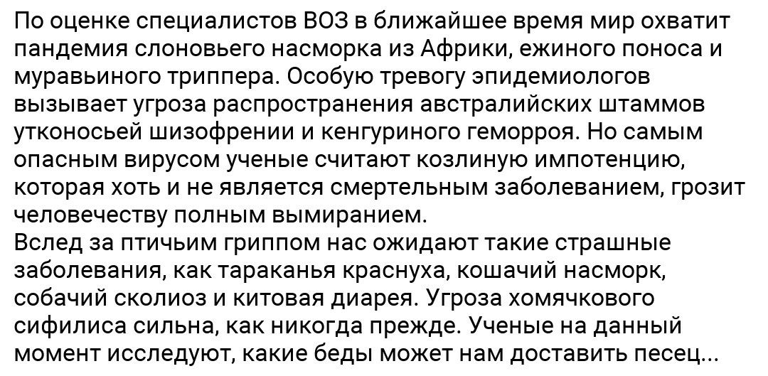По оценке специалистов ВОЗ в ближайшее время мир охватит пандемия слоновьего насморка из Африки ежиного поноса и муравьиного триппера Особую тревогу эпидемиологов вызывает угроза распространения австралийских штаммов утконосьей шизофрении и кенгуриного геморроя Но самым опасным вирусом ученые считают козлиную импотенцию которая хоть и не является смертельным заболеванием грозит человечеству полным