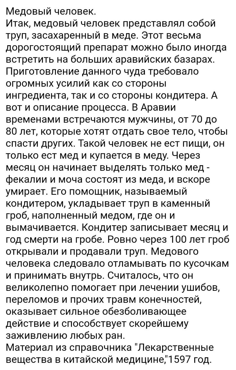 Медовый человек Итак медовый человек представлял собой труп засахаренный в меде Этот весьма дорогостоящий препарат можно было иногда встретить на больших аравийских базарах Приготовление данного чуда требовало огромных усилий как со стороны ингредиента так и со стороны кондитера А вот и описание процесса В Аравии временами встречаются мужчины от 70 до 80 лет которые хотят отдать свое тело чтобы сп