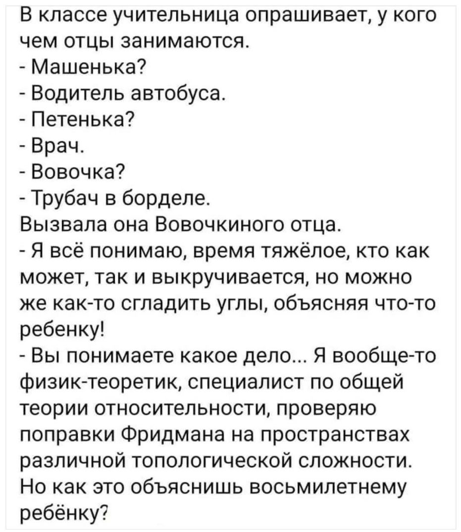 В классе учительница опрашивает у кого чем отцы занимаются Машенька Водитель автобуса Петенька Врач Вовочка Трубач в борделе Вызвала она Вовочкиного отца Я всё понимаю время тяжёлое кто как может так и выкручивается но можно же как то сгладить углы объясняя что то ребенку Вы понимаете какое дело Я вообще то физиктеоретик специалист по общей теории относительности проверяю поправки Фридмана на прос