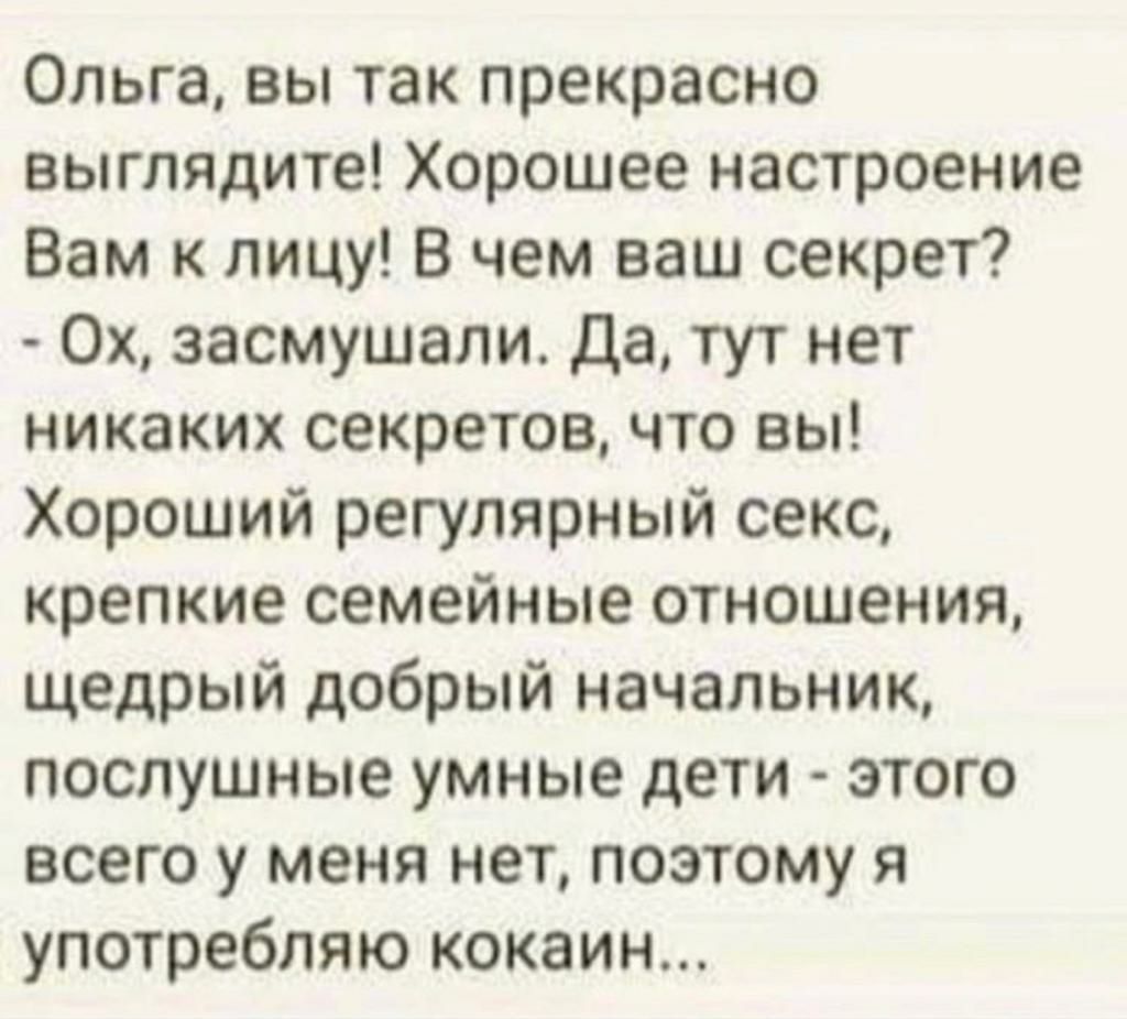 Ольга вы так прекрасно выглядите Хорошее настроение Вам к лицу В чем ваш секрет Ох засмушали Да тут нет никаких секретов что вы Хороший регулярный секс крепкие семейные отношения щедрый добрый начальник послушные умные дети этого всего у меня нет поэтому я употребляю кокаин