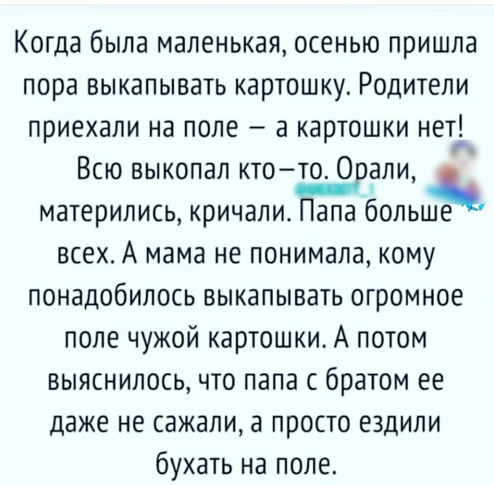 Когда была маленькая осенью пришла пора выкапывать картошку Родители приехали на поле а картошки нет Всю выкопал ктото 0 али матерились кричали апа больше всех А мама не понимала кому понадобилось выкапывать огромное поле чужой картошки А потом выяснилось что папа с братом ее даже не сажали а просто ездили бухать на поле