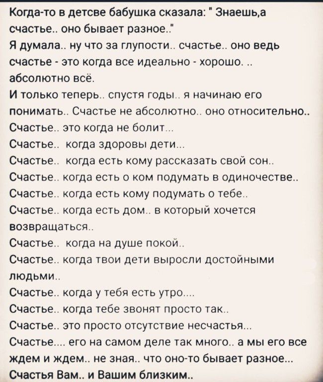 Когда то в детсве бабушка сказала 3наешьа счастье оно бывает разное Я думала ну что за глупости счастье оно ведь счастье это когда все идеально хорошо абсолютно всё И только теперь спустя годы я начинаю его понимать Счастье не абсолютно оно относительно Счастье это когда не болит Счастье когда здоровы дети Счастье когда есть кому рассказать свой сон Счастье когда есть о ком подумать в одиночестве 