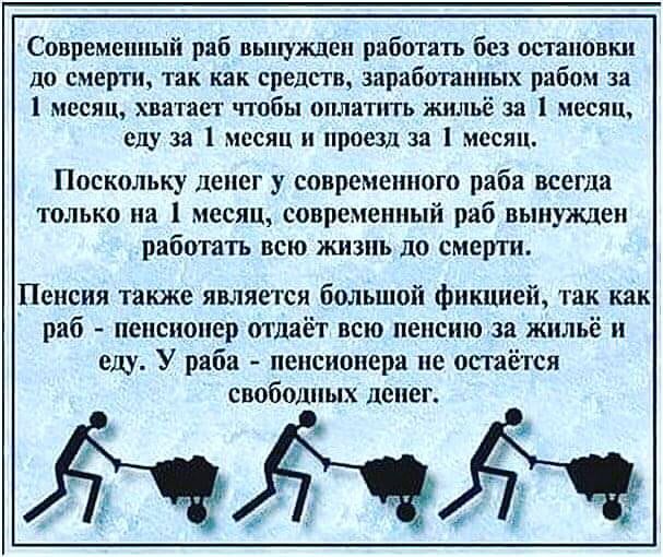 Современный раб вынужден работать без остановш до смерти так как средств заработанных рабом за 1 месяц хватает чтобы оплатить жильё за 1 месяц слу за 1 месяц нроеш за месяц Поскольку денег у современного раба всегда только на 1 месяц современный раб выпи клеи работать всю жизнь до смерти Пенсия также является большой фикцией так как раб пенсионер отдаёт всю пенсию за жильё и еду У раба пенсионера 