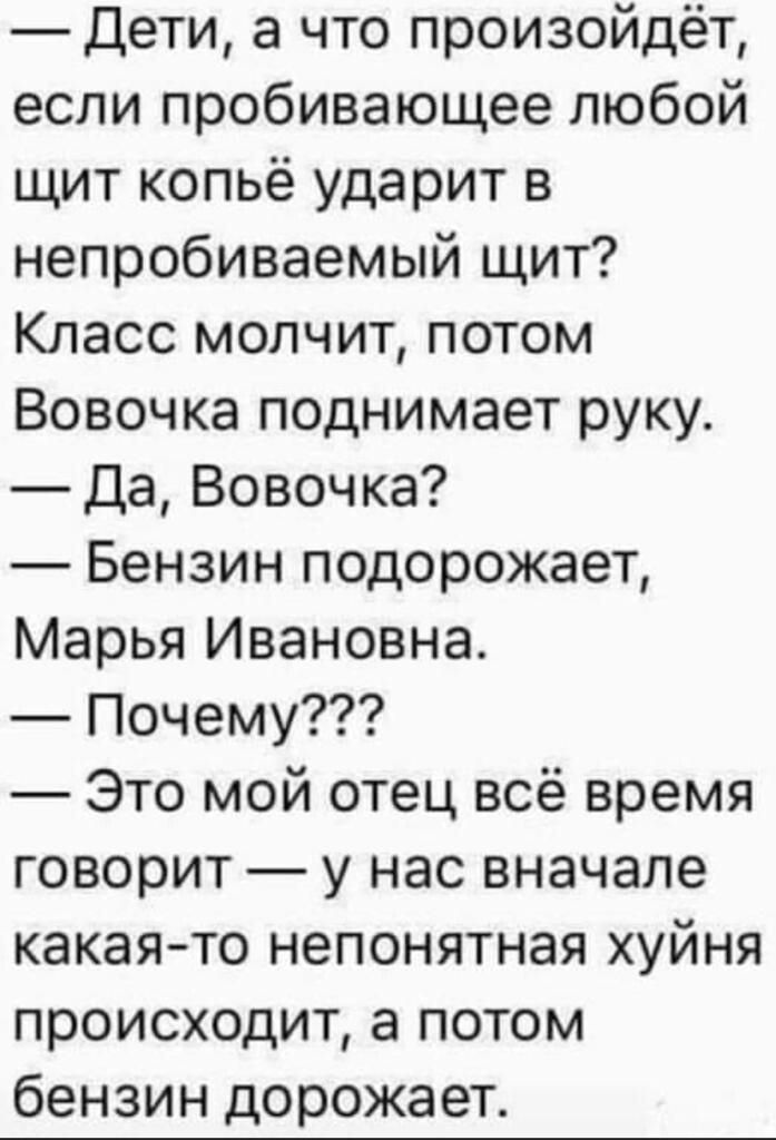 Дети а что произойдёт если пробивающее любой щит копьё ударит в непробиваемый щит Класс молчит потом Вовочка поднимает руку Да Вовочка Бензин подорожает Марья Ивановна Почему Это мой отец всё время говорит у нас вначале какаято непонятная хуйня происходит а потом бензин дорожает