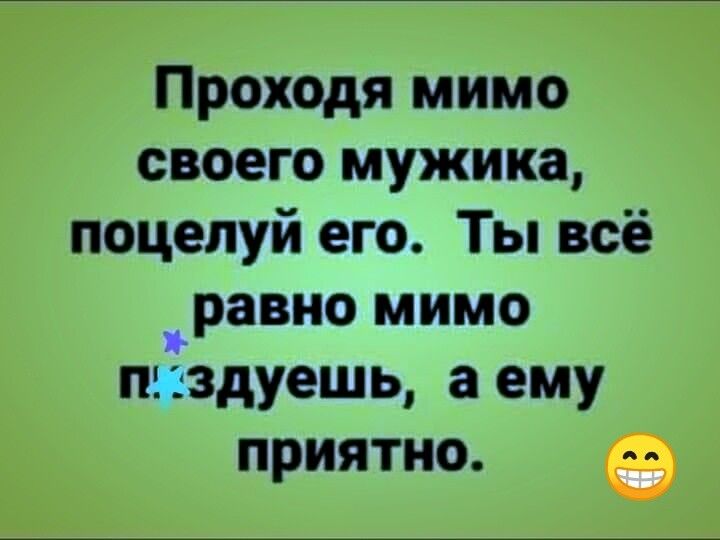 Проходя мимо своего мужика поцелуй его Ты всё _равно мимо пигздуешь а ему приятно