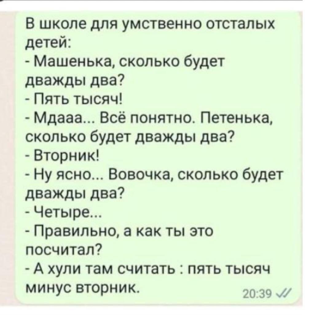 в школе для умственно отсталых детей Машенька сколько будет дважды два Пять тысяч Мдааа Всё понятно Петенька сколько будет дважды два Вторник Ну ясно Вовочка сколько будет дважды два Четыре Правильно а как ты это посчитал А ХУПИ там СЧИТЗТЬ ПЯТЬ ТЫСЯЧ минус вторник 20 39