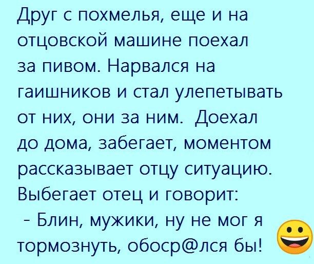 Друг с похмелья еще и на отцовской машине поехал за пивом Нарвался на гаишников и стал улепетывать от них они за ним Доехал до дома забегает моментом рассказывает отцу ситуацию Выбегает отец и говорит Блин мужики ну не мог я тормознуть обосрлся бы