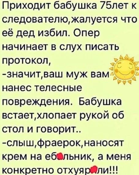 Приходит бабушка 75лет к следователюжалуется что её дед избил Опер начинает в слух писать протокол значитваш муж вам нанес телесные повреждения Бабушка встаетхлопает рукой об стол и говорит слышфраерокнаносят крем на ебльник а меня конкретно отхуярли