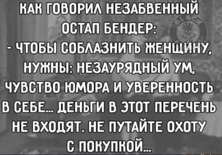 КАК ГОВОРИЛ НЕЗАБВЕННЫЙ ОСТАП БЕНДЕР:
- ЧТОБЫ СОБЛАЗНИТЬ ЖЕНЩИНУ,
НУЖНЫ: НЕЗАУРЯДНЫЙ УМ,
ЧУВСТВО ЮМОРА И УВЕРЕННОСТЬ
В СЕБЕ... ДЕНЬГИ В ЭТОТ ПЕРЕЧЕНЬ
НЕ ВХОДЯТ. НЕ ПУТАЙТЕ ОХОТУ
С ПОКУПКОЙ...