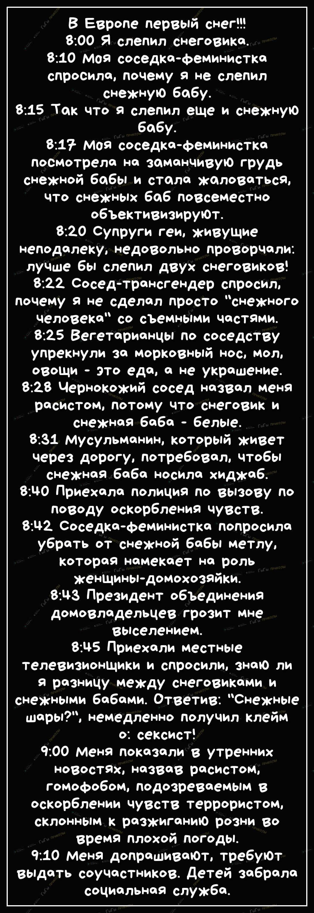 В Европе первый снег 800 Я слепил снеговика 810 моя соседкафеминистка спросила почему 9 не слепил снежную бабу 815 Так что слепил еще и снежную бабу 8217 Моя соседкефеминистка посмотрела на заманчивую грудь снежной бабы и стала жаловаться что снежных баб повсеместно объективизируЮт 820 Супруги геи живущие неподалеку недовольно проворчали лучше бы слепил двух снеговиков 822 СоседтрансгеНДер спросил