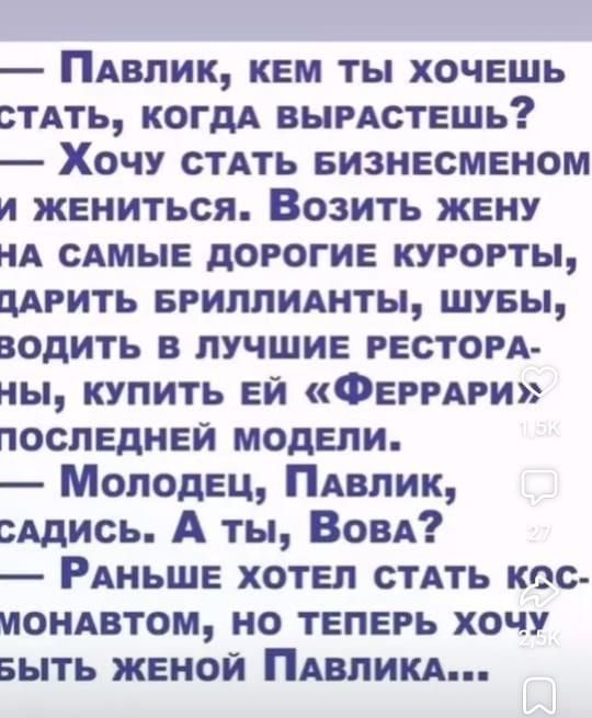 ПаВЛИК КЕМ ТЫ ХОЧЕШЬ СТАТЬ КОГДА ВЫРАСТЕШЬ Хочу СТАТЬ БИЗНЕСМЕНОМ и ЖЕНИТЬСЯ ВозитЬ ЖЕНУ НА САМЫЕ ДОРОГИЕ КУРОРТЫ ДАРИТЬ БРИЛЛИАНТЫ ШУБЫ ЗОДИТЬ В ЛУЧШИЕ РЕСТОРА НЫ КУПИТЬ ЕЙ ФЕРРАРИ ПОСЛЕДНЕЙ МОДЕЛИ Молодец ПавЛик сАДИСЬ А ты Вова РАНЬШЕ ХОТЕЛ СТАТЬ КОС МОНАВТОМ НО ТЕПЕРЬ ХОЧУ ЗытЬ ЖЕНОЙ ПАВЛИКА