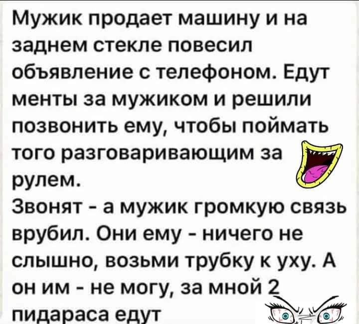 Мужик продает машину и на заднем стекле повесил объявление с телефоном Едут менты за мужиком и решили позвонить ему чтобы поймать того разговаривающим за рулем Звонят а мужик громкую связь врубил Они ему ничего не слышно возьми трубку к уху А он им не могу за мной 2 пидараса едут 12