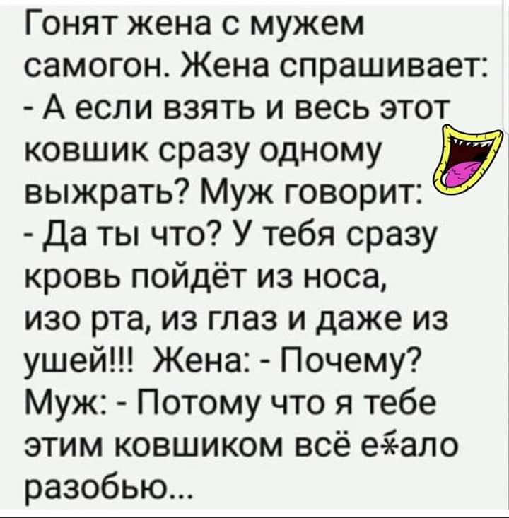Гонят жена с мужем самогон Жена спрашивает А если взять и весь этот ковшик сразу одному выжрать Муж говорит Да ты что У тебя сразу кровь пойдёт из носа изо рта из глаз и даже из ушей Жена Почему Муж Потому что я тебе этим ковшиком всё еаеало разобью