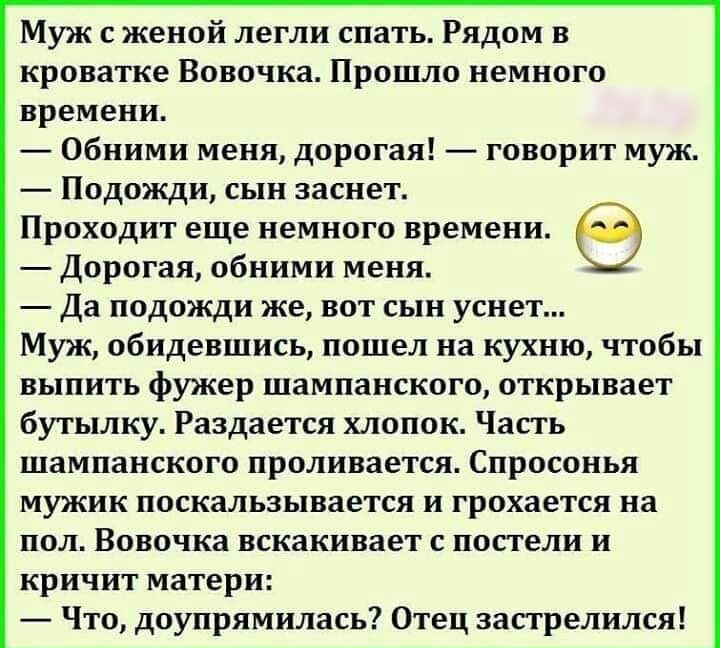 Муж с женой легли спать Рядом в кроватке Вовочка Прошло немного времени Обними меня дорогая говорит муж Подожди сын заснет Проходит еще немного времени Дорогая обними меня Да подожди же вот сын уснет Муж обидевшись пошел на кухню чтобы выпить фужер шампанского открывает бутылку Раздается хлопок Часть шампанского проливается Спросонья мужик поскальзывается и грохается на пол Вовочка вскакивает с по