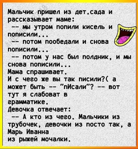 Мальчик пришел из детсада и рассказывает маме мы утром попили кисель и к пописили потом пообедали и снова пописили потом у нас был полдник и мы снова пописили Мама спрашивает И с чего же вы так писили а может быть пИсали вот тут я слабоват в грамматике девочка отвечает А кто из чего Мальчики из трубочек девочки из посто так а Марь Иванна из рьшей мочалки