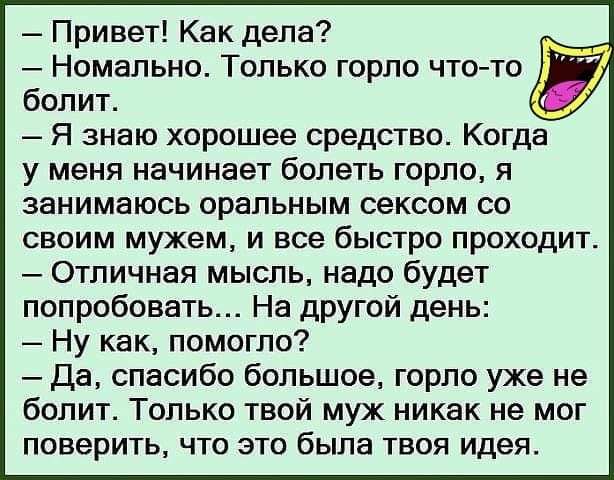 Привет Как дела __ Номапьно Только горло что то болит Я знаю хорошее средство Когда у меня начинает болеть горло я занимаюсь оральным сексом со своим мужем и все быстро проходит Отличная мысль надо будет попробовать На другой день Ну как помогло Да спасибо большое горло уже не болит Только твой муж никак не мог поверить что это была твоя идея